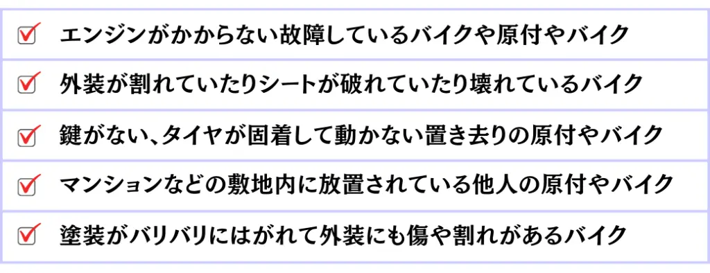 エンジンが掛からない故障している原付やバイク。外装が割れていたりシートが破れていたり壊れているバイク。鍵がない、タイヤが固着して動かない置き去りの原付やバイク。マンションなどの敷地内に放置されている他人の原付やバイク。塗装がバリバリにはがれて外装にも傷や割れがあるバイク。